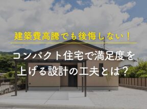 建築費高騰でも後悔しない!コンパクト住宅で満足度を上げる設計の工夫とは?