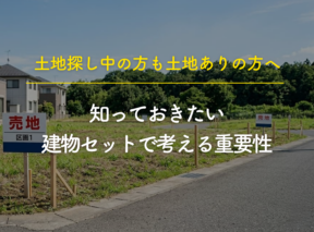土地探し中の方も土地ありの方も知っておきたい“建物セットで考える重要性”