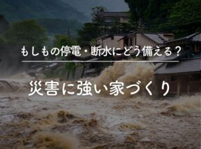 もしもの停電・断水にどう備える？災害に強い家づくり